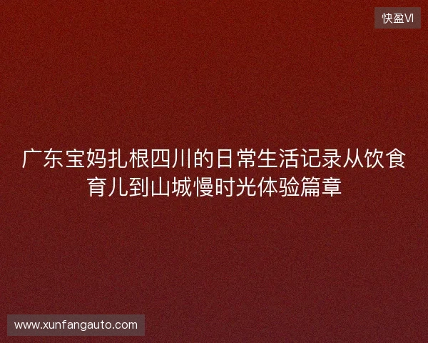 广东宝妈扎根四川的日常生活记录从饮食育儿到山城慢时光体验篇章